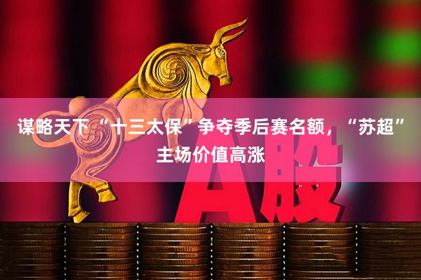 谋略天下 “十三太保”争夺季后赛名额，“苏超”主场价值高涨