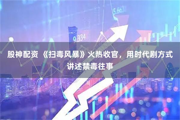 股神配资 《扫毒风暴》火热收官，用时代剧方式讲述禁毒往事