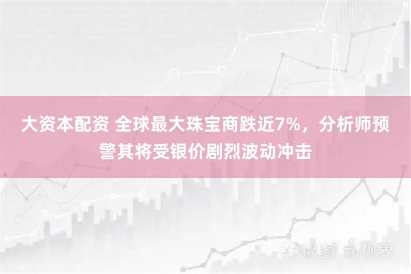 大资本配资 全球最大珠宝商跌近7%，分析师预警其将受银价剧烈波动冲击