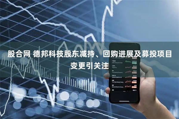 股合网 德邦科技股东减持、回购进展及募投项目变更引关注