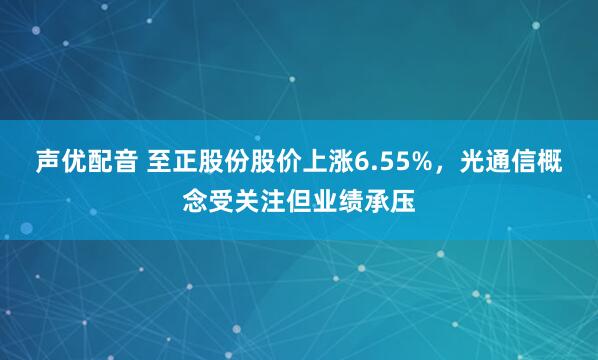 声优配音 至正股份股价上涨6.55%，光通信概念受关注但业绩承压