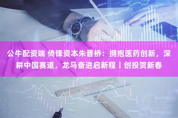 公牛配资端 倚锋资本朱晋桥：拥抱医药创新，深耕中国赛道，龙马奋进启新程丨创投贺新春