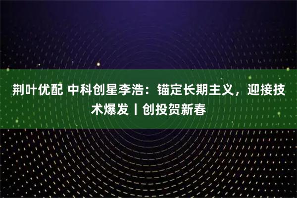 荆叶优配 中科创星李浩：锚定长期主义，迎接技术爆发丨创投贺新春