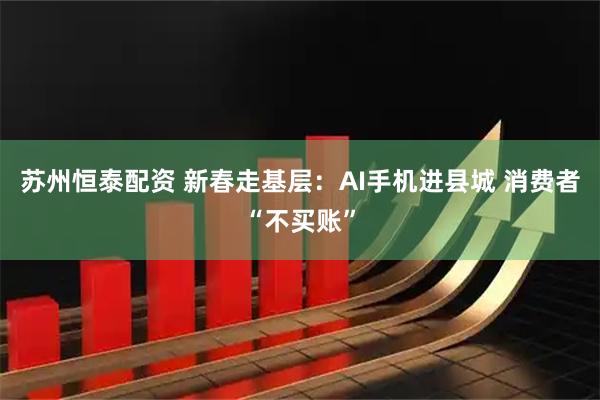 苏州恒泰配资 新春走基层：AI手机进县城 消费者“不买账”