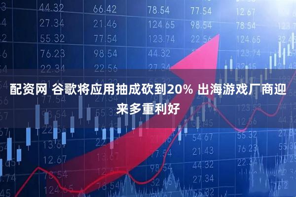 配资网 谷歌将应用抽成砍到20% 出海游戏厂商迎来多重利好