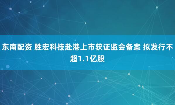 东南配资 胜宏科技赴港上市获证监会备案 拟发行不超1.1亿股