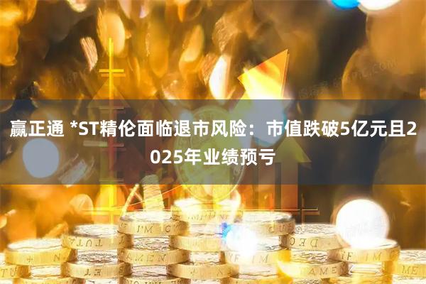 赢正通 *ST精伦面临退市风险：市值跌破5亿元且2025年业绩预亏