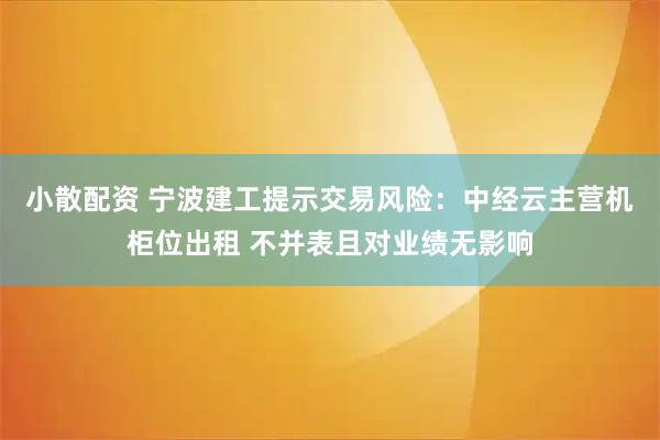 小散配资 宁波建工提示交易风险：中经云主营机柜位出租 不并表且对业绩无影响
