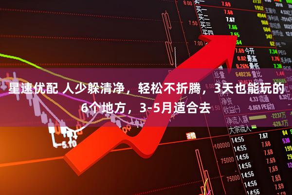 星速优配 人少躲清净，轻松不折腾，3天也能玩的6个地方，3-5月适合去