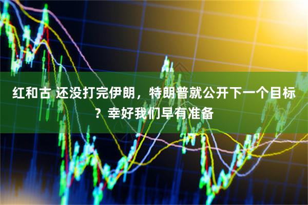 红和古 还没打完伊朗，特朗普就公开下一个目标？幸好我们早有准备