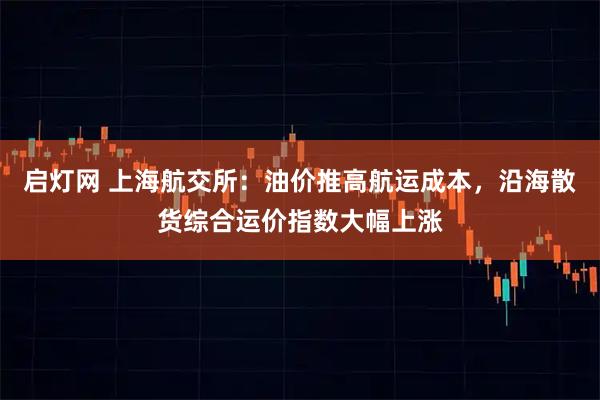 启灯网 上海航交所：油价推高航运成本，沿海散货综合运价指数大幅上涨