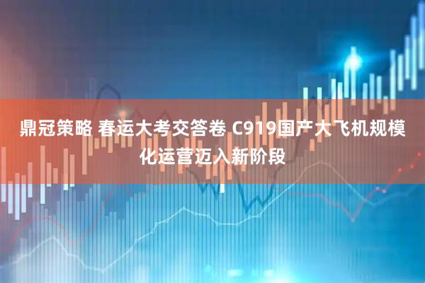 鼎冠策略 春运大考交答卷 C919国产大飞机规模化运营迈入新阶段