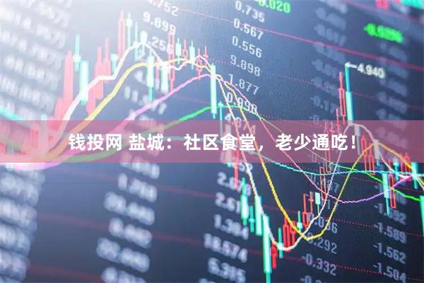 钱投网 盐城：社区食堂，老少通吃！