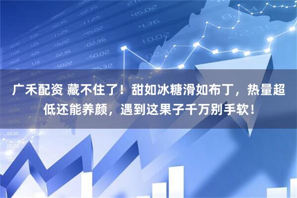 广禾配资 藏不住了！甜如冰糖滑如布丁，热量超低还能养颜，遇到这果子千万别手软！