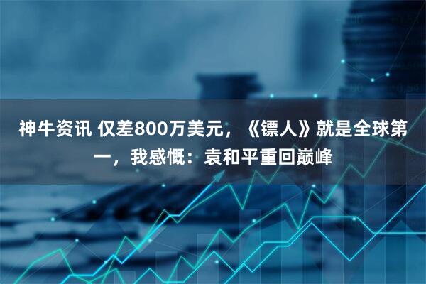 神牛资讯 仅差800万美元，《镖人》就是全球第一，我感慨：袁和平重回巅峰
