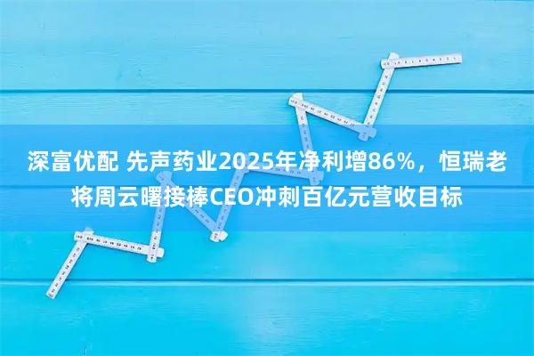 深富优配 先声药业2025年净利增86%，恒瑞老将周云曙接棒CEO冲刺百亿元营收目标