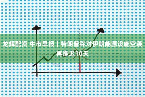 龙辉配资 牛市早报｜特朗普称对伊朗能源设施空袭再推迟10天