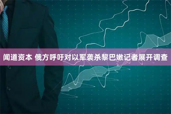 闻道资本 俄方呼吁对以军袭杀黎巴嫩记者展开调查