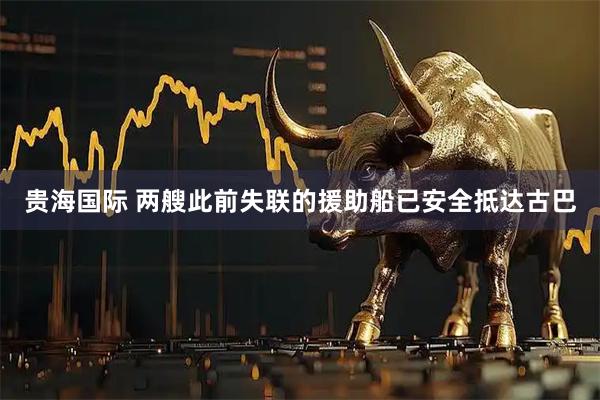 贵海国际 两艘此前失联的援助船已安全抵达古巴