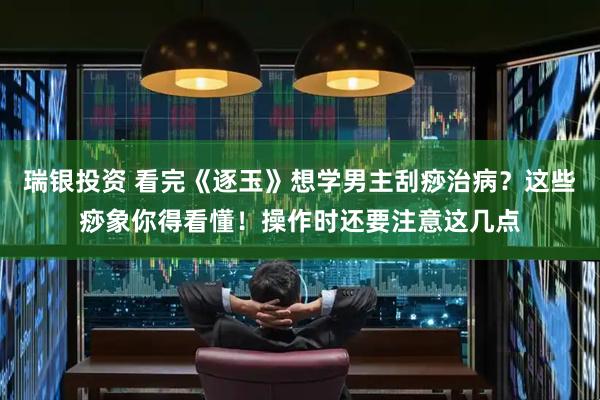 瑞银投资 看完《逐玉》想学男主刮痧治病？这些痧象你得看懂！操作时还要注意这几点