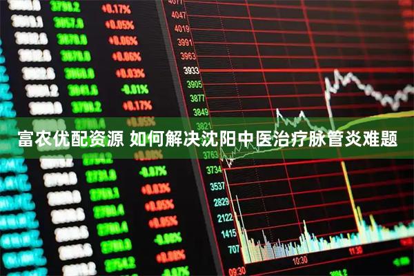 富农优配资源 如何解决沈阳中医治疗脉管炎难题