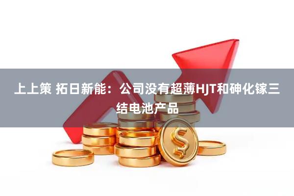 上上策 拓日新能：公司没有超薄HJT和砷化镓三结电池产品
