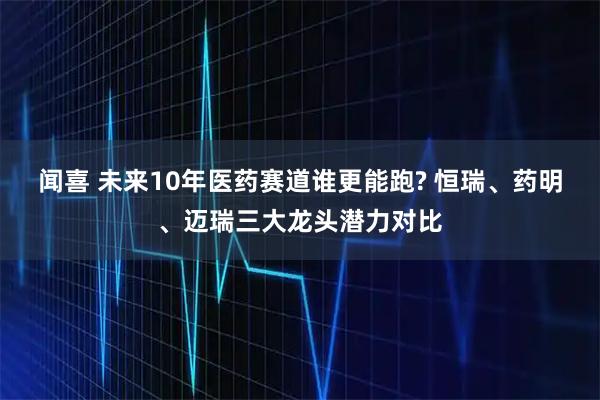 闻喜 未来10年医药赛道谁更能跑? 恒瑞、药明、迈瑞三大龙头潜力对比