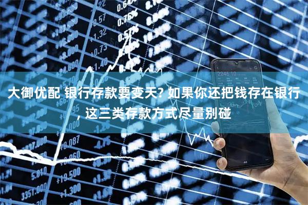 大御优配 银行存款要变天? 如果你还把钱存在银行, 这三类存款方式尽量别碰