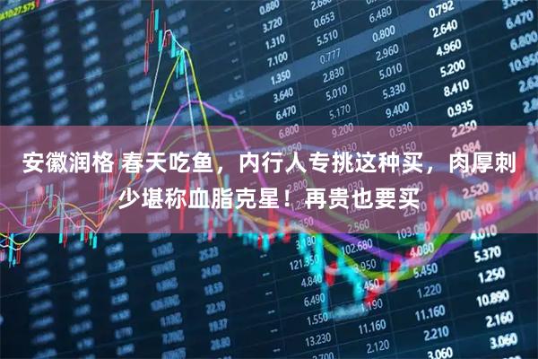安徽润格 春天吃鱼，内行人专挑这种买，肉厚刺少堪称血脂克星！再贵也要买