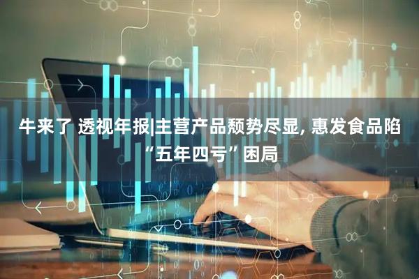 牛来了 透视年报|主营产品颓势尽显, 惠发食品陷“五年四亏”困局