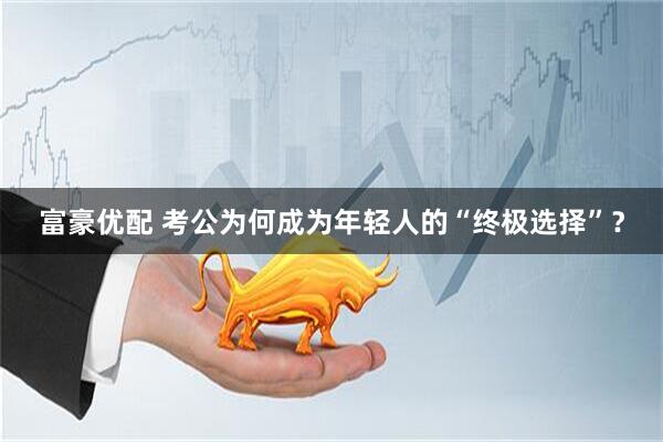 富豪优配 考公为何成为年轻人的“终极选择”？