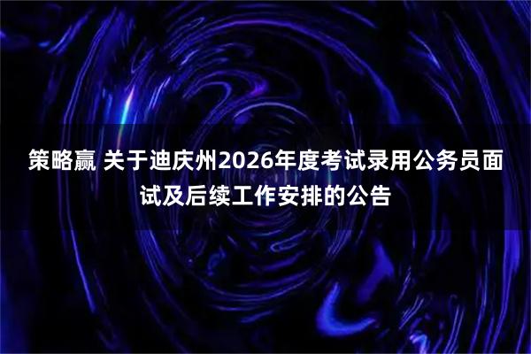 策略赢 关于迪庆州2026年度考试录用公务员面试及后续工作安排的公告
