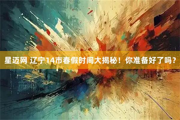 星迈网 辽宁14市春假时间大揭秘！你准备好了吗？