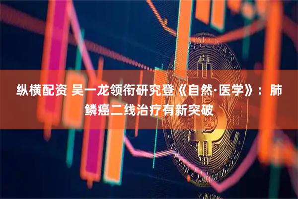 纵横配资 吴一龙领衔研究登《自然·医学》：肺鳞癌二线治疗有新突破