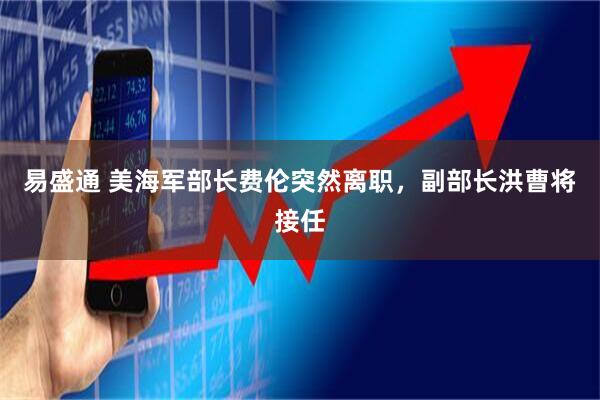 易盛通 美海军部长费伦突然离职，副部长洪曹将接任