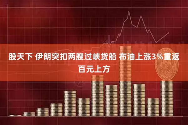 股天下 伊朗突扣两艘过峡货船 布油上涨3%重返百元上方