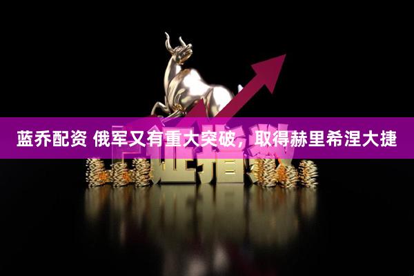 蓝乔配资 俄军又有重大突破，取得赫里希涅大捷