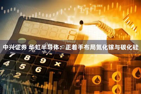 中兴证券 华虹半导体：正着手布局氮化镓与碳化硅