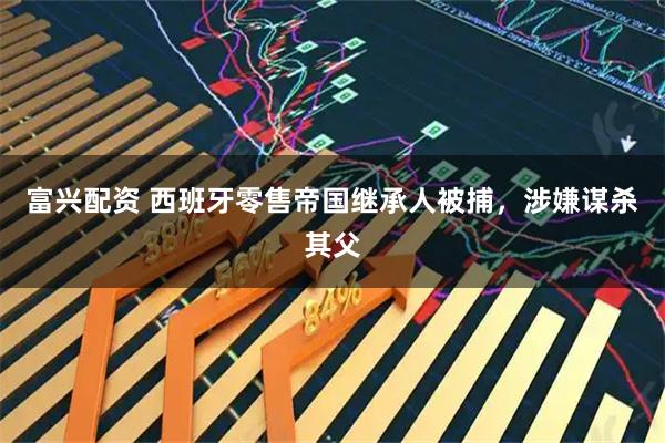 富兴配资 西班牙零售帝国继承人被捕，涉嫌谋杀其父