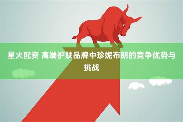 星火配资 高端护肤品牌中珍妮布朗的竞争优势与挑战