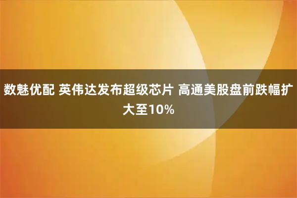 数魅优配 英伟达发布超级芯片 高通美股盘前跌幅扩大至10%