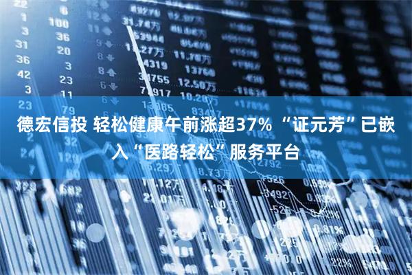 德宏信投 轻松健康午前涨超37% “证元芳”已嵌入“医路轻松”服务平台
