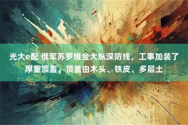 光大e配 俄军苏罗维金大纵深防线，工事加装了厚重顶盖。顶盖由木头、铁皮、多层土