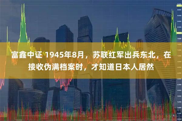 富鑫中证 1945年8月，苏联红军出兵东北，在接收伪满档案时，才知道日本人居然