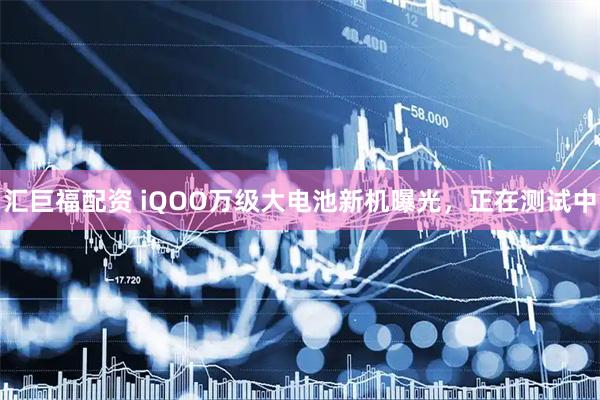汇巨福配资 iQOO万级大电池新机曝光，正在测试中