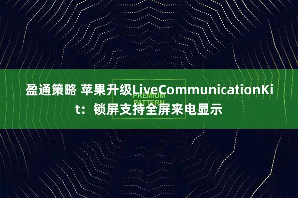 盈通策略 苹果升级LiveCommunicationKit：锁屏支持全屏来电显示