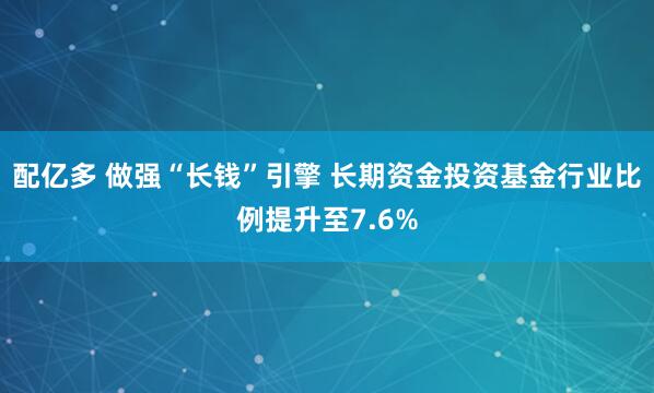 配亿多 做强“长钱”引擎 长期资金投资基金行业比例提升至7.6%