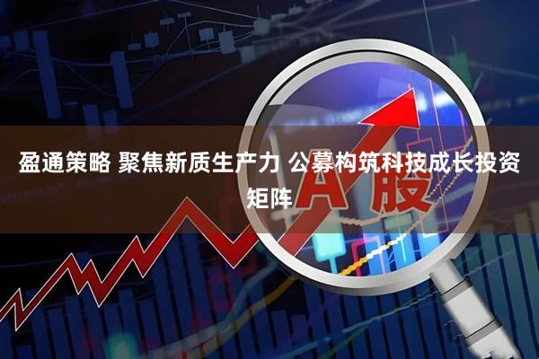 盈通策略 聚焦新质生产力 公募构筑科技成长投资矩阵