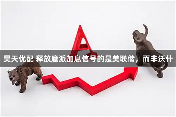 昊天优配 释放鹰派加息信号的是美联储，而非沃什