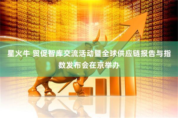 星火牛 贸促智库交流活动暨全球供应链报告与指数发布会在京举办